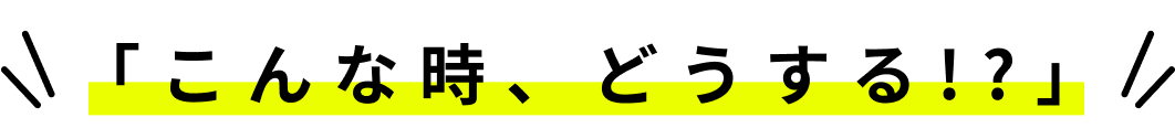 こんな時、どうする!?